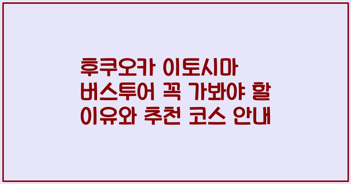 후쿠오카 이토시마 버스투어 꼭 가봐야 할 이유와 추천 코스 안내