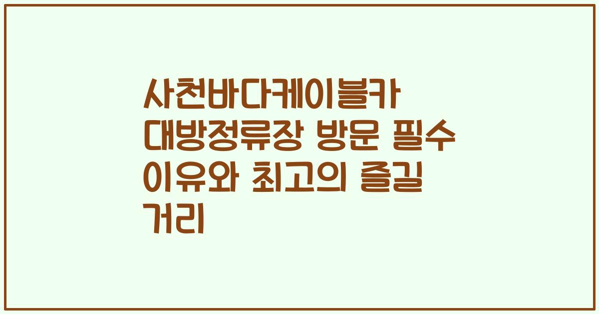 사천바다케이블카 대방정류장 방문 필수 이유와 최고의 즐길 거리