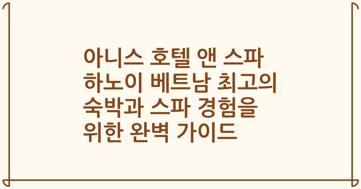 아니스 호텔 앤 스파 하노이 베트남 최고의 숙박과 스파 경험을 위한 완벽 가이드