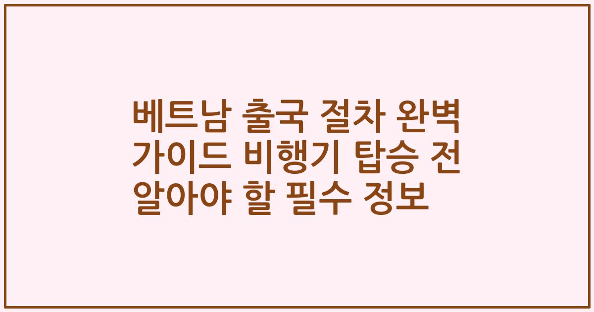 베트남 출국 절차 완벽 가이드 비행기 탑승 전 알아야 할 필수 정보