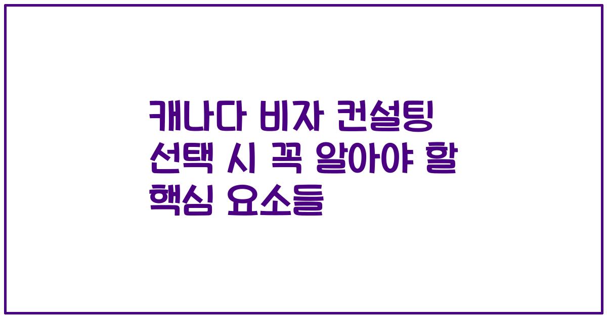 캐나다 비자 컨설팅 선택 시 꼭 알아야 할 핵심 요소들
