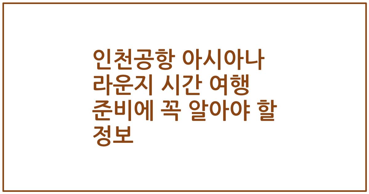 인천공항 아시아나 라운지 시간 여행 준비에 꼭 알아야 할 정보