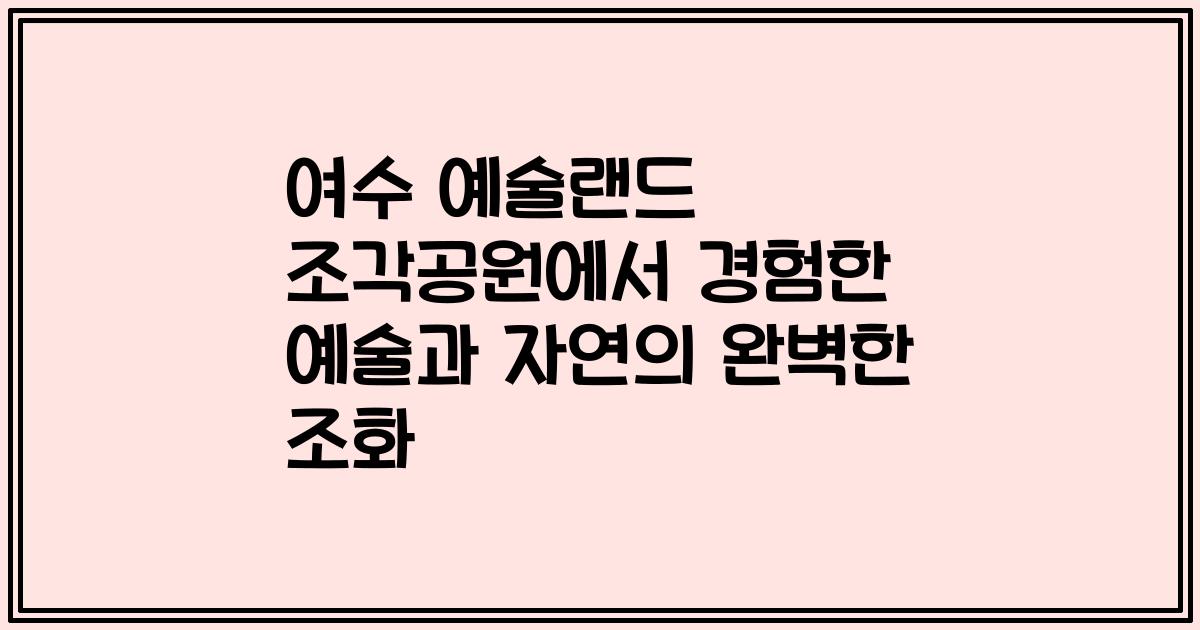 여수 예술랜드 조각공원에서 경험한 예술과 자연의 완벽한 조화