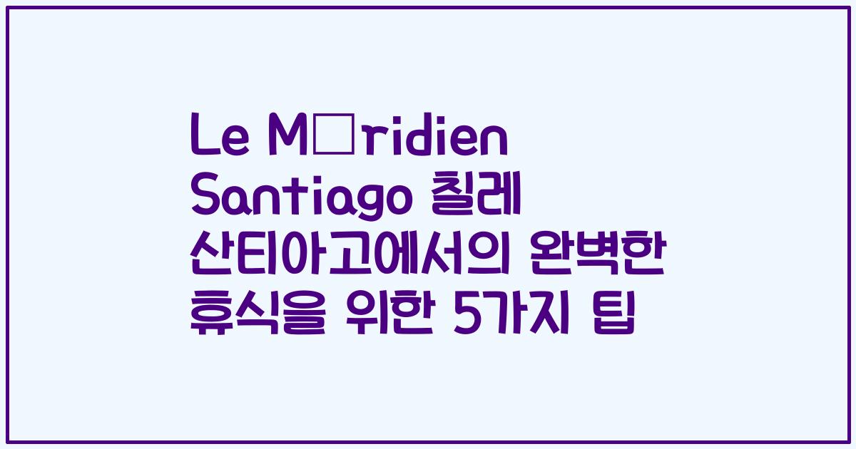 Le Méridien Santiago 칠레 산티아고에서의 완벽한 휴식을 위한 5가지 팁